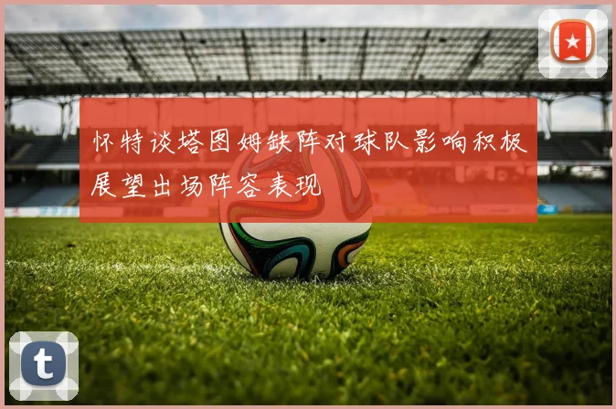 怀特谈塔图姆缺阵对球队影响积极展望出场阵容表现