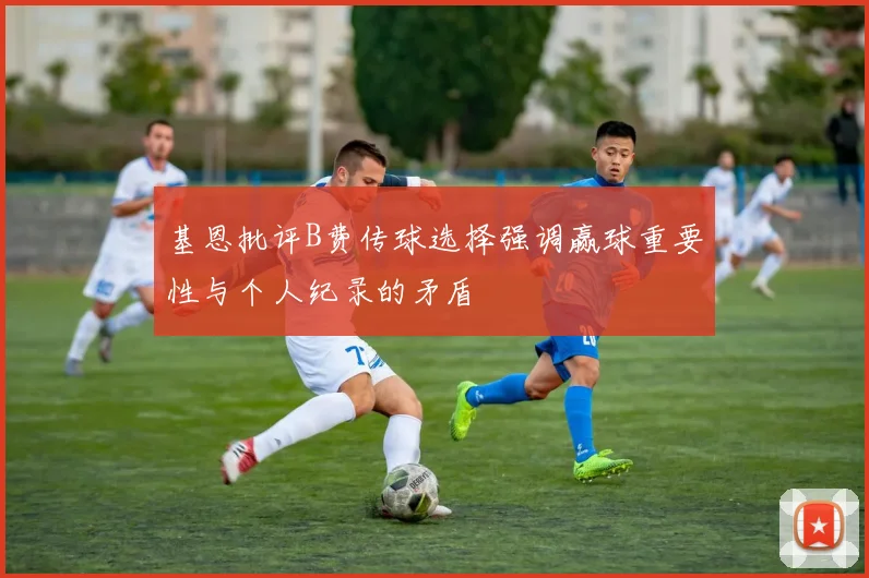 基恩批评B费传球选择强调赢球重要性与个人纪录的矛盾