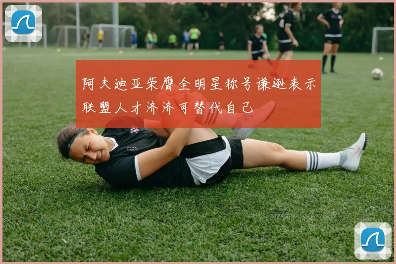 阿夫迪亚荣膺全明星称号谦逊表示联盟人才济济可替代自己