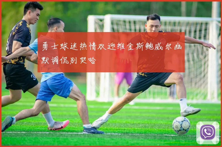 勇士球迷热情欢迎维金斯鲍威尔幽默调侃别哭哈