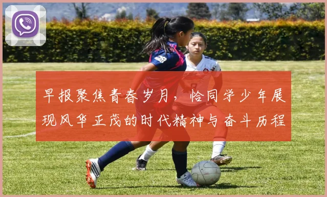 早报聚焦青春岁月，恰同学少年展现风华正茂的时代精神与奋斗历程