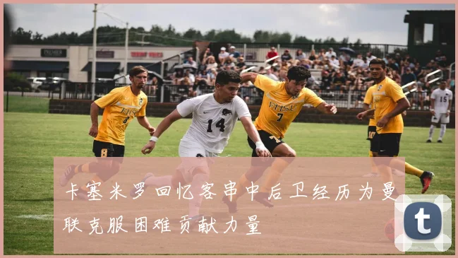 卡塞米罗回忆客串中后卫经历为曼联克服困难贡献力量